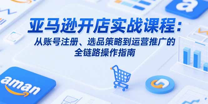 亚马逊开店实战课程：从账号注册、选品策略到运营推广的全链路操作指南-明楼资源站