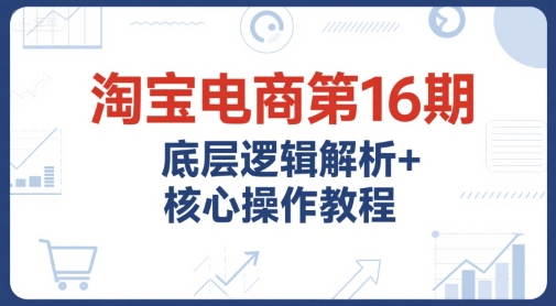 淘宝电商第16期，底层逻辑解析+核心操作教程，运营、推广提升能力的必学课程+配套资料-明楼资源站