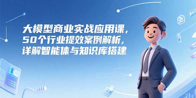 大模型商业实战应用课，50个行业提效案例解析，详解智能体与知识库搭建-明楼资源站