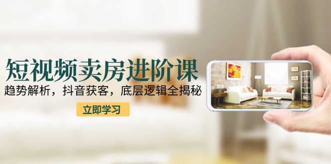 短视频卖房进阶课：趋势解析，抖音获客，底层逻辑全揭秘-明楼资源站
