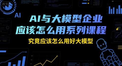 AI与大模型企业应该怎么用系列课程，究竟应该怎么用好大模型-明楼资源站