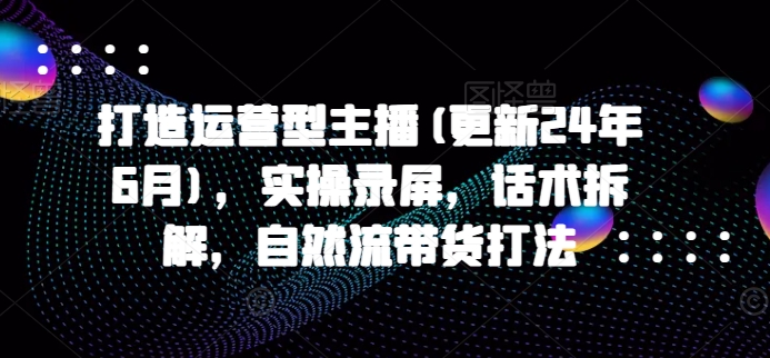 打造运营型主播(更新25年7月)，实操录屏，话术拆解，自然流带货打法-明楼资源站